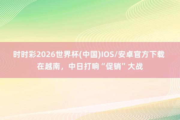 时时彩2026世界杯(中国)IOS/安卓官方下载 在越南，中日打响“促销”大战