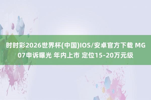 时时彩2026世界杯(中国)IOS/安卓官方下载 MG07申诉曝光 年内上市 定位15-20万元级