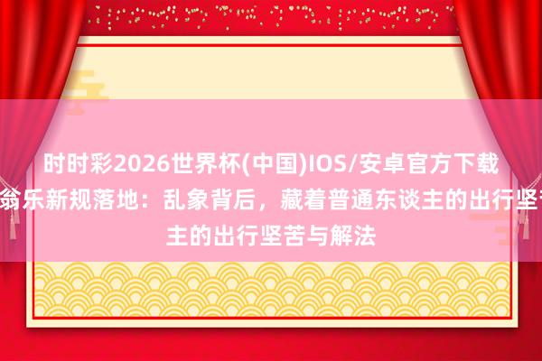 时时彩2026世界杯(中国)IOS/安卓官方下载 2026老翁乐新规落地：乱象背后，藏着普通东谈主的出行坚苦与解法