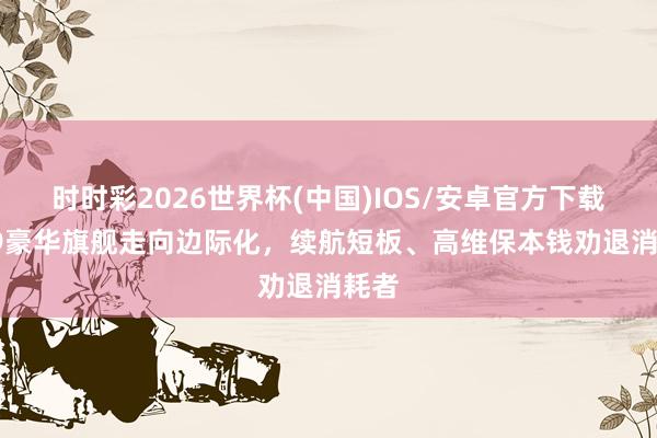 时时彩2026世界杯(中国)IOS/安卓官方下载 DS9豪华旗舰走向边际化,续航短板、高维保本钱劝退消耗者