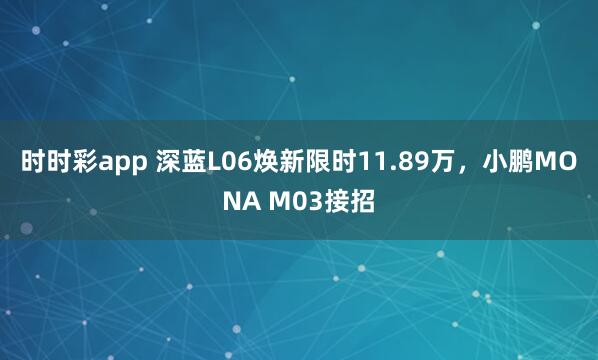 时时彩app 深蓝L06焕新限时11.89万,小鹏MONA M03接招