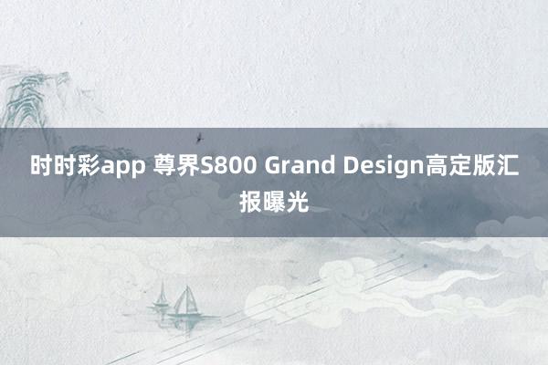 时时彩app 尊界S800 Grand Design高定版汇报曝光