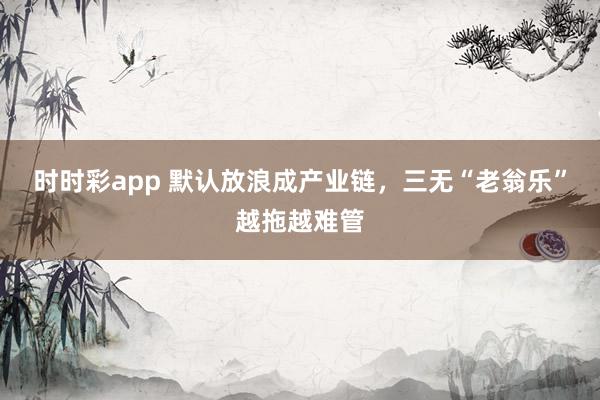 时时彩app 默认放浪成产业链，三无“老翁乐”越拖越难管