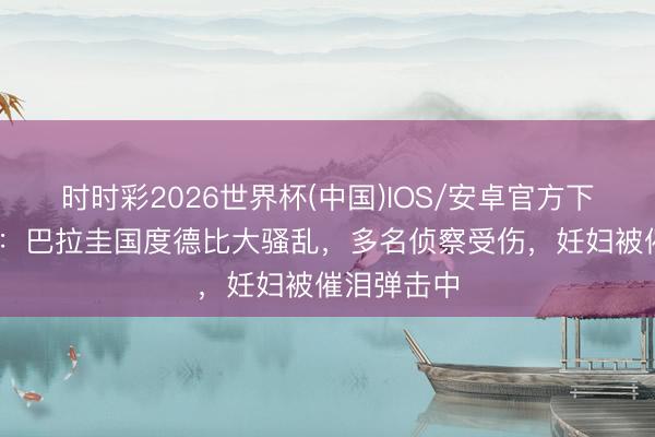 时时彩2026世界杯(中国)IOS/安卓官方下载 太阳报：巴拉圭国度德比大骚乱，多名侦察受伤，妊妇被催泪弹击中