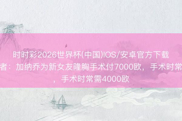 时时彩2026世界杯(中国)IOS/安卓官方下载 被坑？记者：加纳乔为新女友隆胸手术付7000欧，手术时常需4000欧