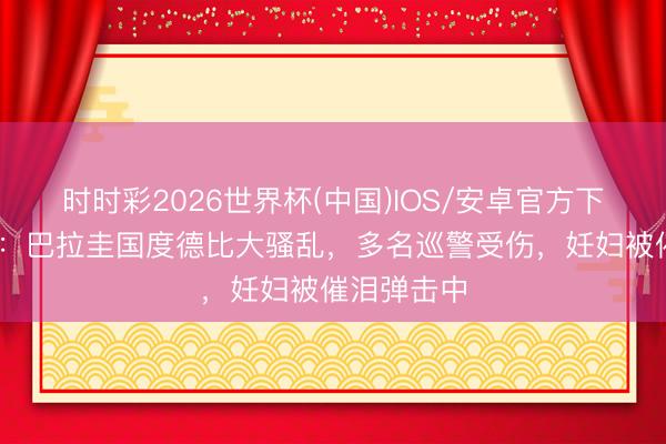 时时彩2026世界杯(中国)IOS/安卓官方下载 太阳报:巴拉圭国度德比大骚乱,多名巡警受伤,妊妇被催泪弹击中