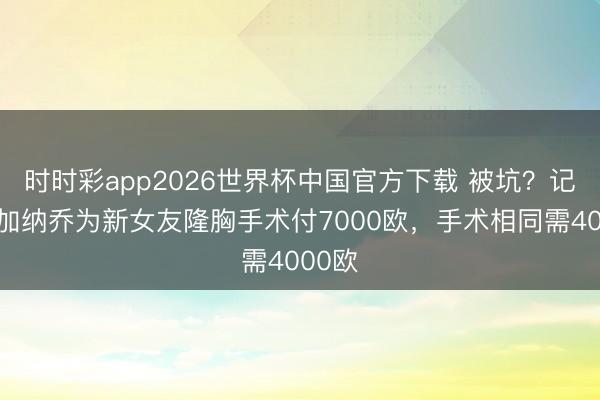 时时彩app2026世界杯中国官方下载 被坑？记者：加纳乔为新女友隆胸手术付7000欧，手术相同需4000欧