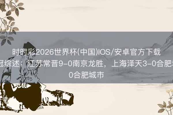 时时彩2026世界杯(中国)IOS/安卓官方下载 中冠综述：江苏常晋9-0南京龙胜，上海泽天3-0合肥城市