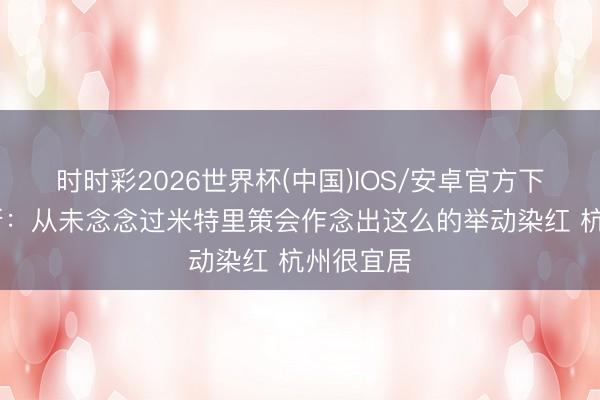 时时彩2026世界杯(中国)IOS/安卓官方下载 卢卡斯:从未念念过米特里策会作念出这么的举动染红 杭州很宜居