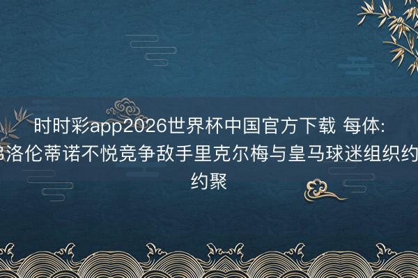 时时彩app2026世界杯中国官方下载 每体: 弗洛伦蒂诺不悦竞争敌手里克尔梅与皇马球迷组织约聚