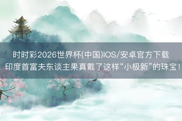 时时彩2026世界杯(中国)IOS/安卓官方下载 印度首富夫东谈主果真戴了这样“小极新”的珠宝！