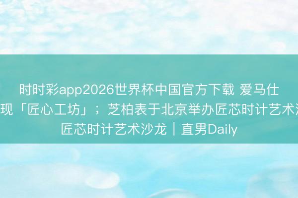 时时彩app2026世界杯中国官方下载 爱马仕将在上海精彩呈现「匠心工坊」；芝柏表于北京举办匠芯时计艺术沙龙｜直男Daily