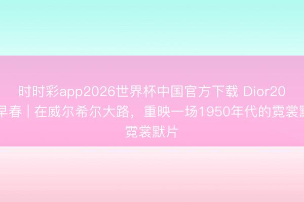 时时彩app2026世界杯中国官方下载 Dior2027早春 | 在威尔希尔大路，重映一场1950年代的霓裳默片