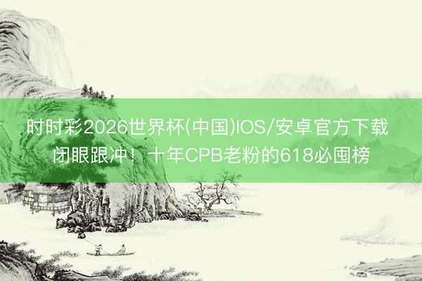 时时彩2026世界杯(中国)IOS/安卓官方下载 闭眼跟冲!十年CPB老粉的618必囤榜