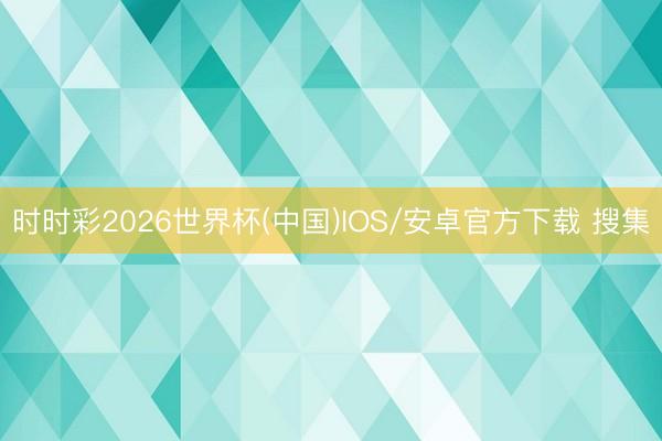 时时彩2026世界杯(中国)IOS/安卓官方下载 搜集