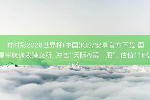 时时彩2026世界杯(中国)IOS/安卓官方下载 国星宇航递表港交所， 冲击“天际AI第一股”， 估值116亿