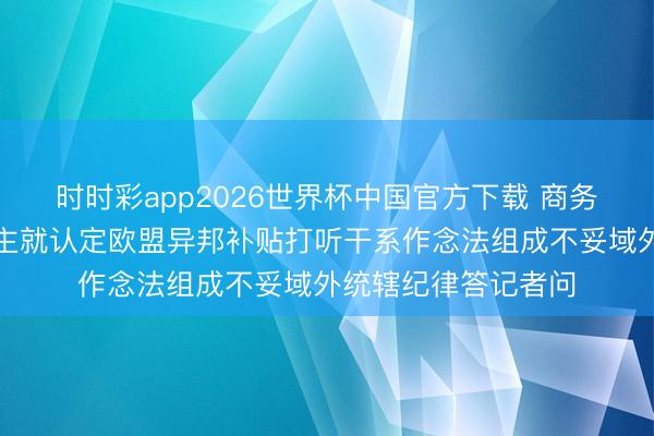时时彩app2026世界杯中国官方下载 商务部新闻发言东说念主就认定欧盟异邦补贴打听干系作念法组成不妥域外统辖纪律答记者问