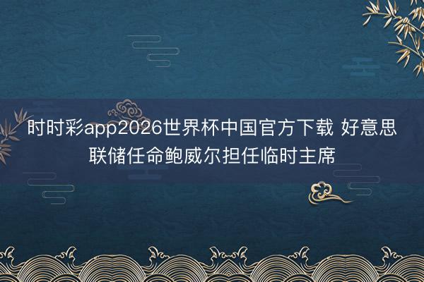 时时彩app2026世界杯中国官方下载 好意思联储任命鲍威尔担任临时主席