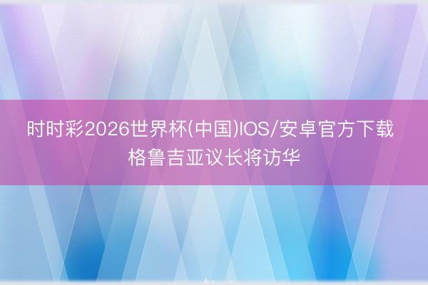 时时彩2026世界杯(中国)IOS/安卓官方下载 格鲁吉亚议长将访华