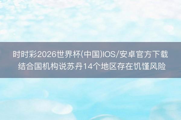 时时彩2026世界杯(中国)IOS/安卓官方下载 结合国机构说苏丹14个地区存在饥馑风险