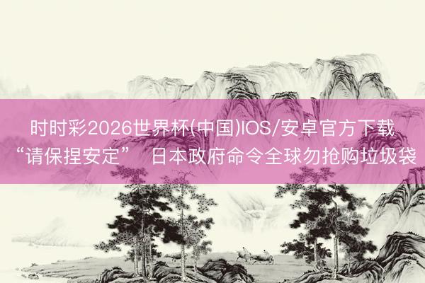 时时彩2026世界杯(中国)IOS/安卓官方下载 “请保捏安定”　日本政府命令全球勿抢购垃圾袋