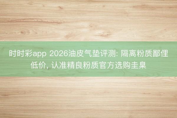 时时彩app 2026油皮气垫评测: 隔离粉质鄙俚低价， 认准精良粉质官方选购圭臬