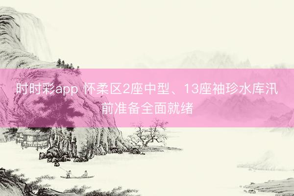 时时彩app 怀柔区2座中型、13座袖珍水库汛前准备全面就绪