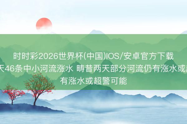 时时彩2026世界杯(中国)IOS/安卓官方下载 昔时一天46条中小河流涨水 畴昔两天部分河流仍有涨水或超警可能