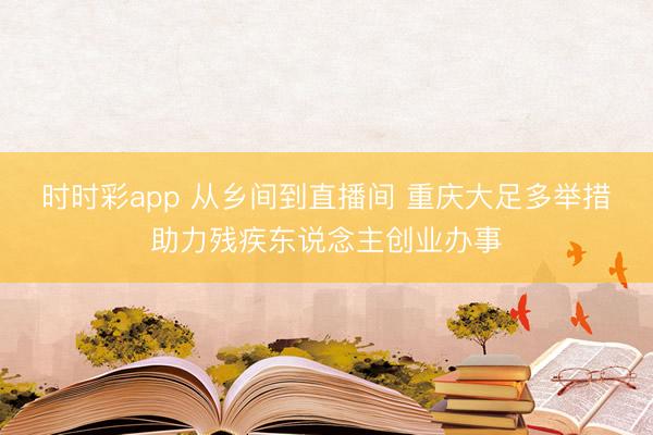 时时彩app 从乡间到直播间 重庆大足多举措助力残疾东说念主创业办事