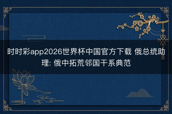 时时彩app2026世界杯中国官方下载 俄总统助理: 俄中拓荒邻国干系典范