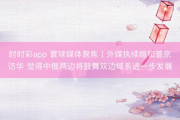 时时彩app 寰球媒体聚焦｜外媒执续暄和普京访华 觉得中俄两边将鼓舞双边域系进一步发展