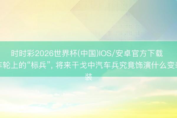 时时彩2026世界杯(中国)IOS/安卓官方下载 车轮上的“标兵”, 将来干戈中汽车兵究竟饰演什么变装