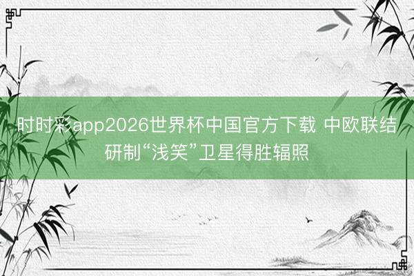 时时彩app2026世界杯中国官方下载 中欧联结研制“浅笑”卫星得胜辐照