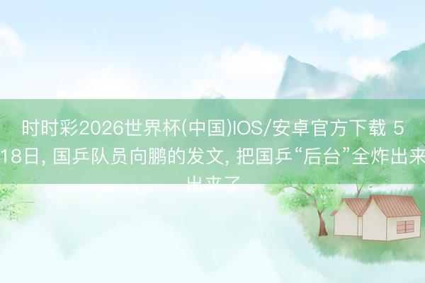 时时彩2026世界杯(中国)IOS/安卓官方下载 5月18日， 国乒队员向鹏的发文， 把国乒“后台”全炸出来了