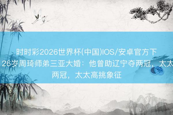 时时彩2026世界杯(中国)IOS/安卓官方下载 恭喜!26岁周琦师弟三亚大婚:他曾助辽宁夺两冠,太太高挑象征