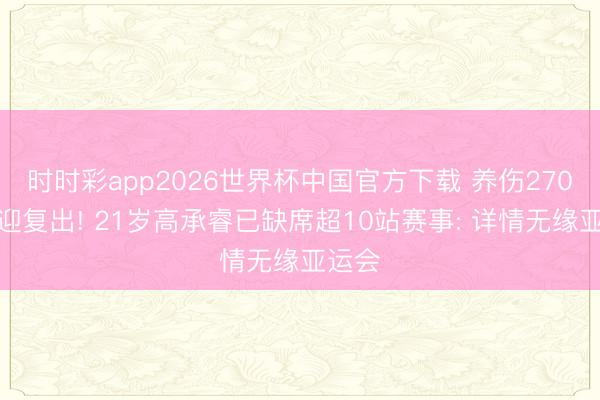 时时彩app2026世界杯中国官方下载 养伤270天终迎复出! 21岁高承睿已缺席超10站赛事: 详情无缘亚运会