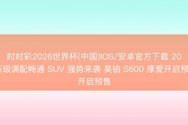 时时彩2026世界杯(中国)IOS/安卓官方下载 20 万级满配畅通 SUV 强势来袭 昊铂 S600 厚爱开启预售