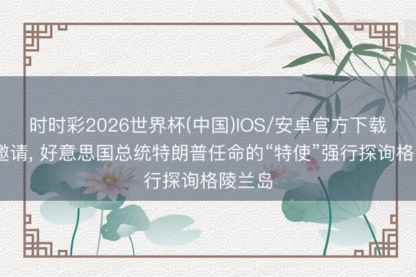 时时彩2026世界杯(中国)IOS/安卓官方下载 未受邀请， 好意思国总统特朗普任命的“特使”强行探询格陵兰岛