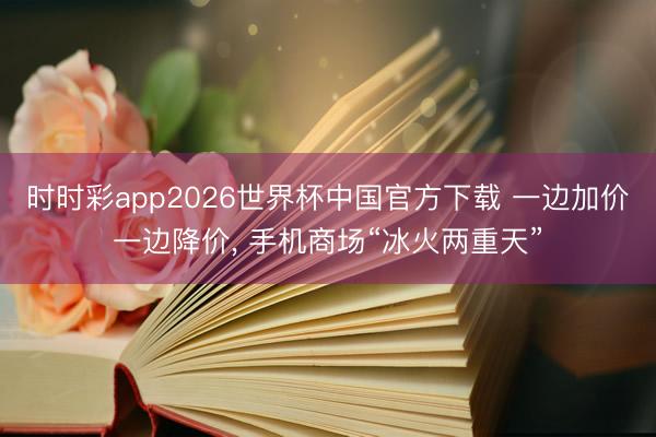 时时彩app2026世界杯中国官方下载 一边加价一边降价, 手机商场“冰火两重天”