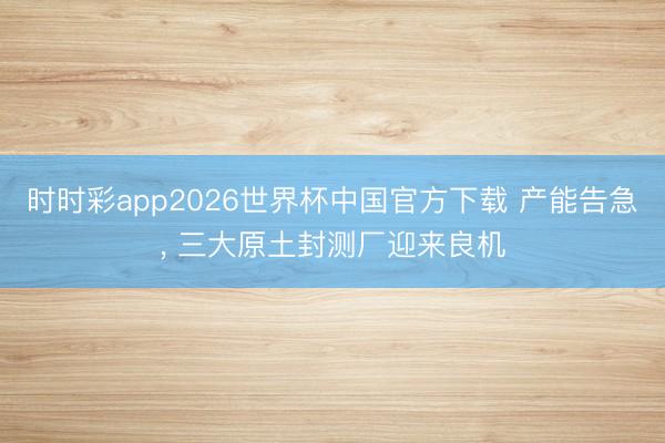 时时彩app2026世界杯中国官方下载 产能告急, 三大原土封测厂迎来良机