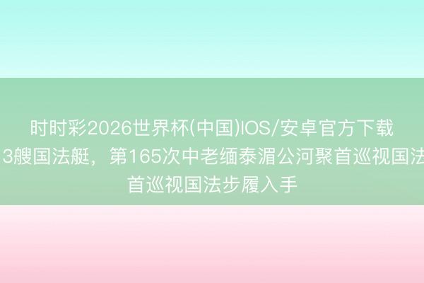 时时彩2026世界杯(中国)IOS/安卓官方下载 中方派出3艘国法艇，第165次中老缅泰湄公河聚首巡视国法步履入手