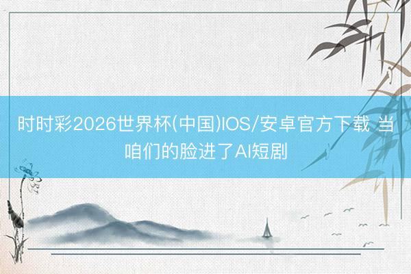 时时彩2026世界杯(中国)IOS/安卓官方下载 当咱们的脸进了AI短剧