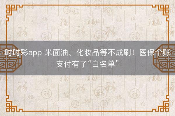 时时彩app 米面油、化妆品等不成刷！医保个账支付有了“白名单”