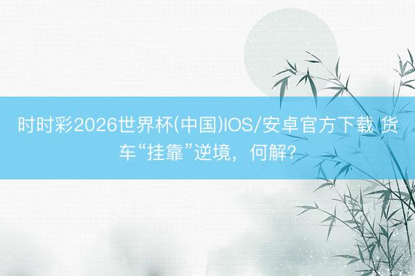 时时彩2026世界杯(中国)IOS/安卓官方下载 货车“挂靠”逆境，何解？