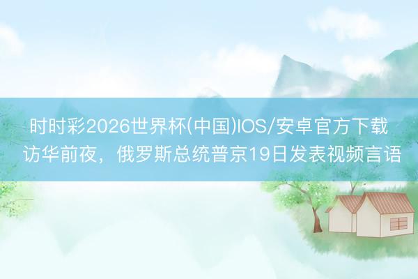 时时彩2026世界杯(中国)IOS/安卓官方下载 访华前夜,俄罗斯总统普京19日发表视频言语