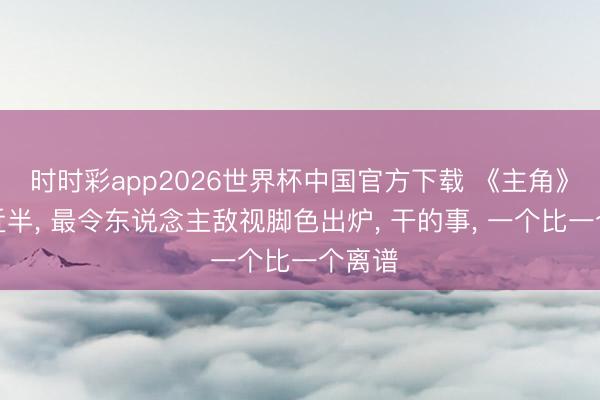时时彩app2026世界杯中国官方下载 《主角》播出近半， 最令东说念主敌视脚色出炉， 干的事， 一个比一个离谱