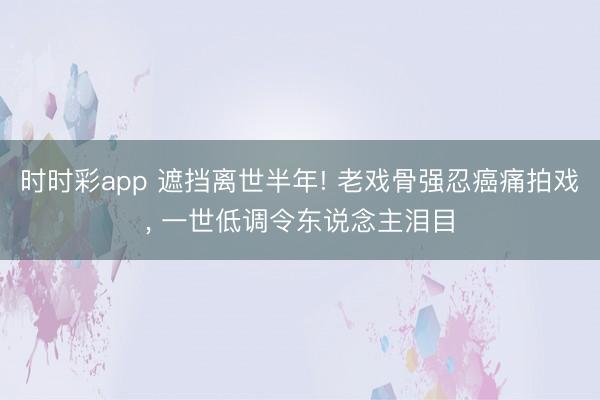 时时彩app 遮挡离世半年! 老戏骨强忍癌痛拍戏, 一世低调令东说念主泪目