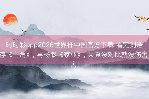 时时彩app2026世界杯中国官方下载 看完刘浩存《主角》, 再杨紫《家业》, 果真没对比就没伤害!