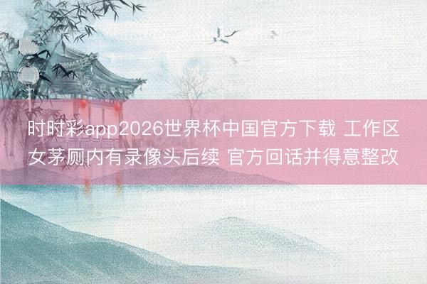 时时彩app2026世界杯中国官方下载 工作区女茅厕内有录像头后续 官方回话并得意整改