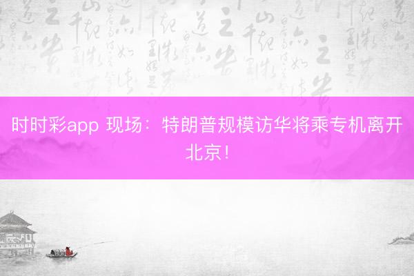时时彩app 现场：特朗普规模访华将乘专机离开北京！